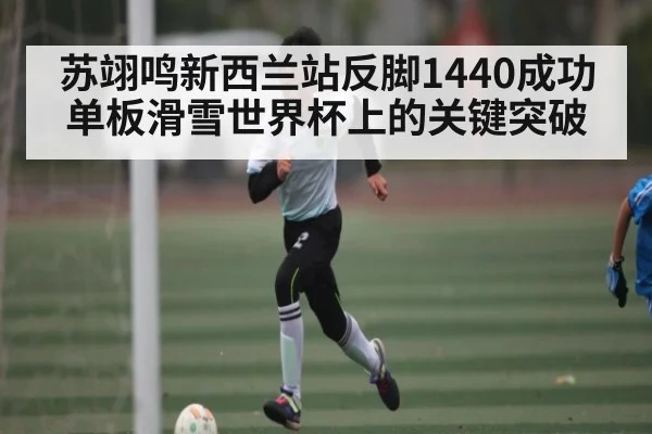 苏翊鸣新西兰站反脚1440成功 单板滑雪世界杯上的关键突破