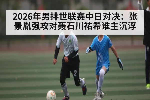 2026年男排世联赛中日对决：张景胤强攻对轰石川祐希谁主沉浮